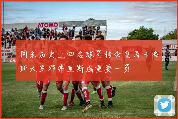 国米历史上四名球员转会皇马卡洛斯大罗邓弗里斯成重要一员