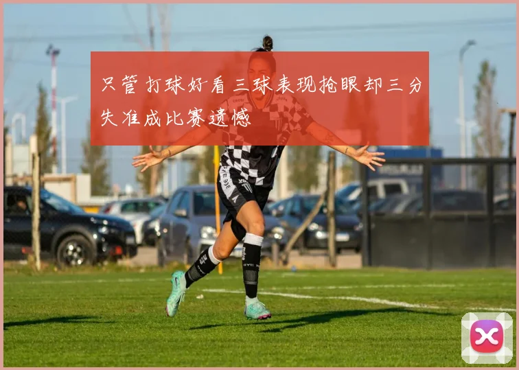 只管打球好看三球表现抢眼却三分失准成比赛遗憾
