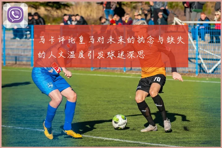 马卡评论皇马对未来的执念与缺失的人文温度引发球迷深思