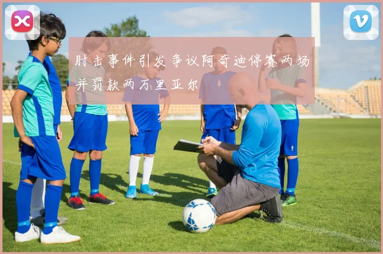 肘击事件引发争议阿奇迪停赛两场并罚款两万里亚尔