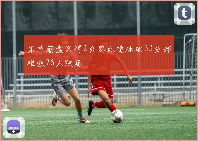 末节崩盘只得2分恩比德独砍33分却难救76人败局