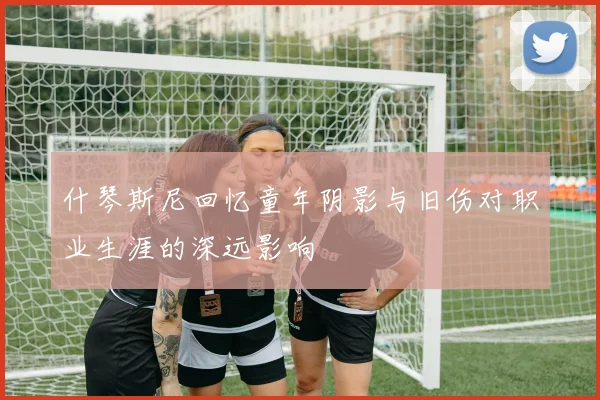 什琴斯尼回忆童年阴影与旧伤对职业生涯的深远影响