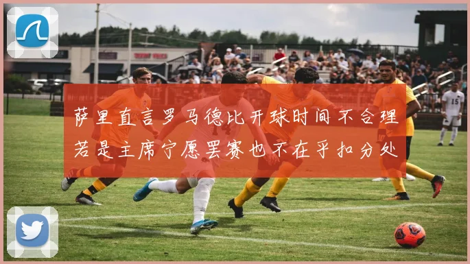 萨里直言罗马德比开球时间不合理若是主席宁愿罢赛也不在乎扣分处罚