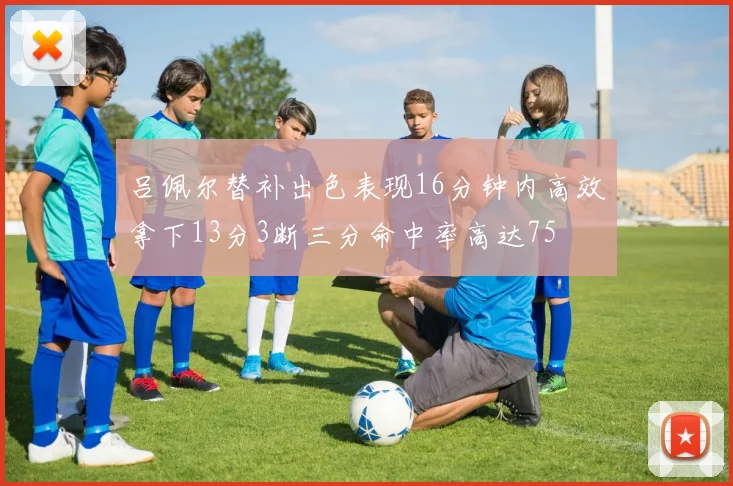 吕佩尔替补出色表现16分钟内高效拿下13分3断三分命中率高达75