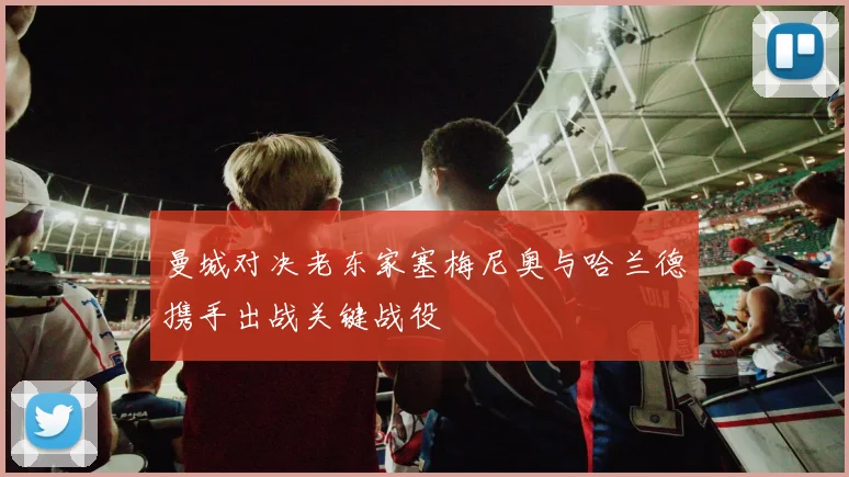曼城对决老东家塞梅尼奥与哈兰德携手出战关键战役