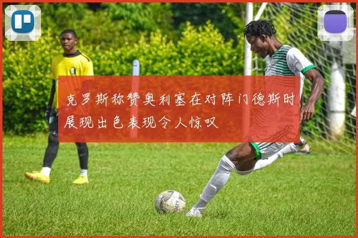 克罗斯称赞奥利塞在对阵门德斯时展现出色表现令人惊叹