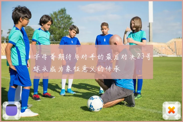 字母哥期待与对手的最后对决23号球衣成为象征意义的传承