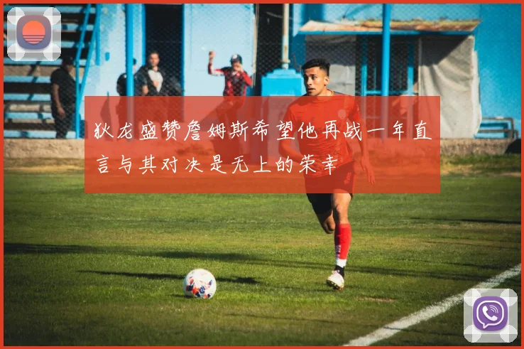 狄龙盛赞詹姆斯希望他再战一年直言与其对决是无上的荣幸