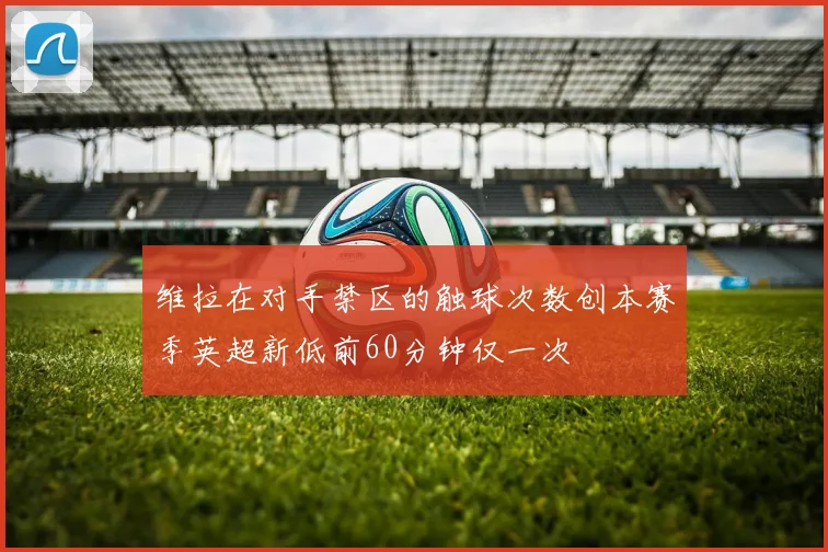 维拉在对手禁区的触球次数创本赛季英超新低前60分钟仅一次